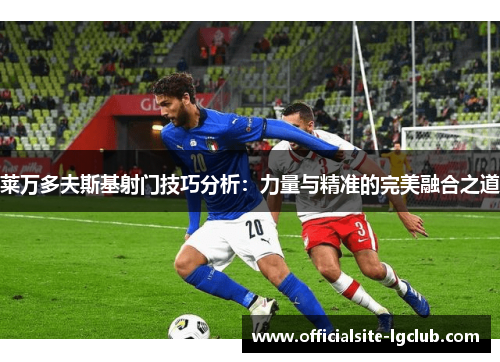 莱万多夫斯基射门技巧分析：力量与精准的完美融合之道