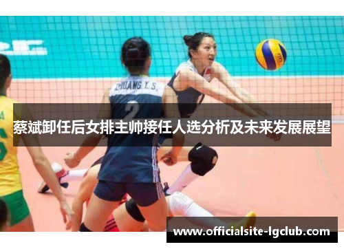 蔡斌卸任后女排主帅接任人选分析及未来发展展望