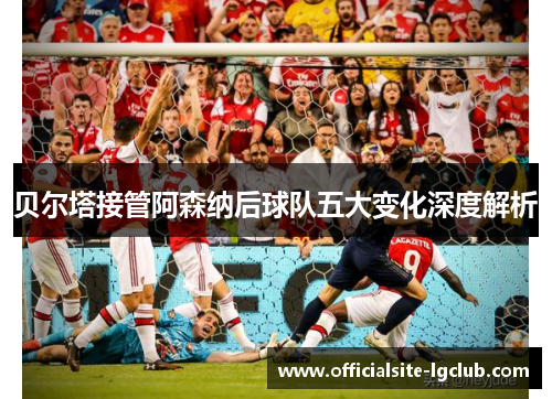 贝尔塔接管阿森纳后球队五大变化深度解析