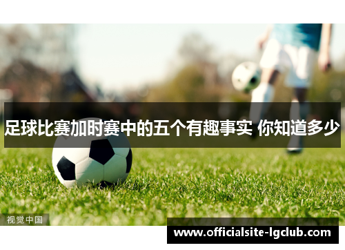 足球比赛加时赛中的五个有趣事实 你知道多少