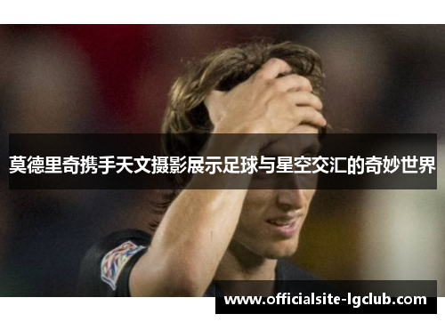 莫德里奇携手天文摄影展示足球与星空交汇的奇妙世界