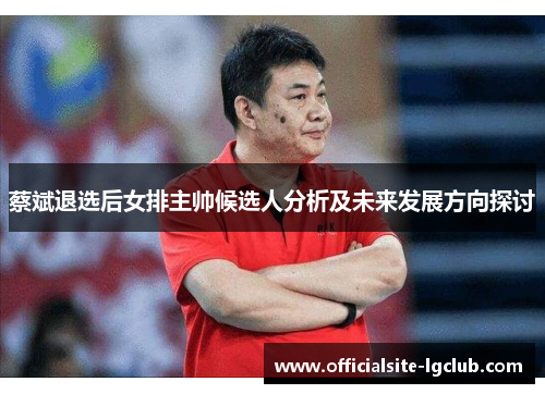 蔡斌退选后女排主帅候选人分析及未来发展方向探讨 蔡斌退选后女排主帅候选人分析及未来发展方向探讨