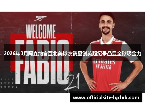 2026年3月阿森纳官宣北美球衣销量创英超纪录凸显全球吸金力