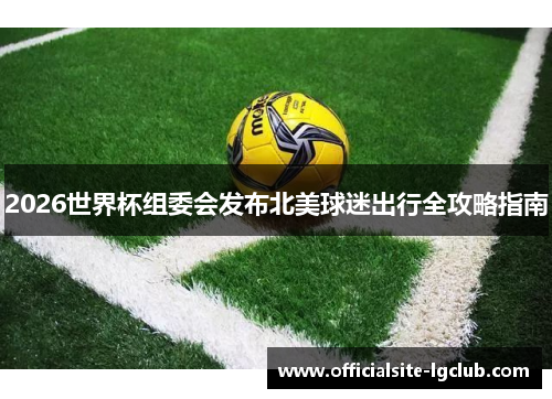 2026世界杯组委会发布北美球迷出行全攻略指南