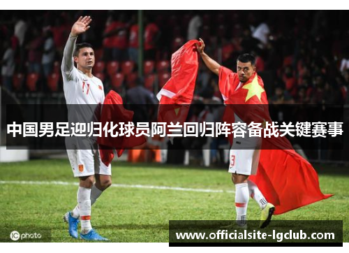 中国男足迎归化球员阿兰回归阵容备战关键赛事 中国男足迎归化球员阿兰回归阵容备战关键赛事