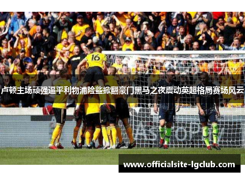 卢顿主场顽强逼平利物浦险些掀翻豪门黑马之夜震动英超格局赛场风云