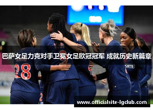 巴萨女足力克对手卫冕女足欧冠冠军 成就历史新篇章 巴萨女足力克对手卫冕女足欧冠冠军 成就历史新篇章