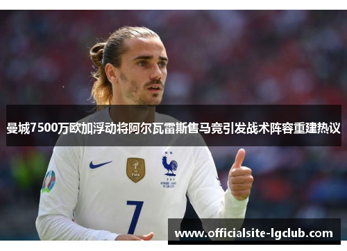 曼城7500万欧加浮动将阿尔瓦雷斯售马竞引发战术阵容重建热议 曼城7500万欧加浮动将阿尔瓦雷斯售马竞引发战术阵容重建热议