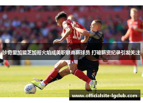 沙奇里加盟芝加哥火焰成美职联高薪球员 打破薪资纪录引发关注