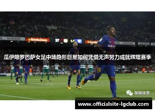 瓜伊哈罗巴萨女足中场隐形巨星如何凭借无声努力成就辉煌赛季 瓜伊哈罗巴萨女足中场隐形巨星如何凭借无声努力成就辉煌赛季