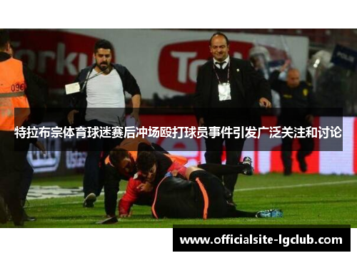 特拉布宗体育球迷赛后冲场殴打球员事件引发广泛关注和讨论 特拉布宗体育球迷赛后冲场殴打球员事件引发广泛关注和讨论