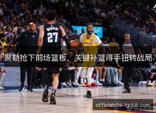 聚勒抢下前场篮板,关键补篮得手扭转战局 聚勒抢下前场篮板,关键补篮得手扭转战局